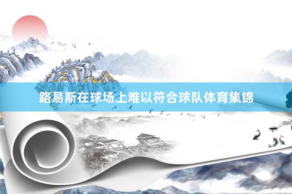 路易斯在球场上难以符合球队体育集锦