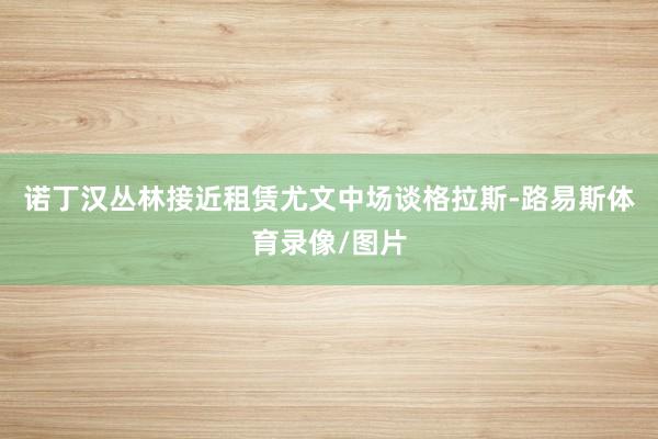 诺丁汉丛林接近租赁尤文中场谈格拉斯-路易斯体育录像/图片