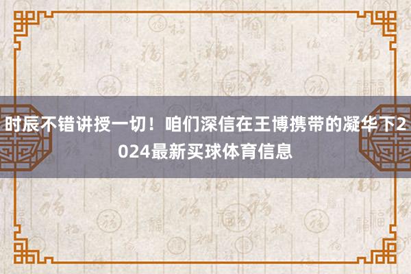 时辰不错讲授一切！咱们深信在王博携带的凝华下2024最新买球体育信息