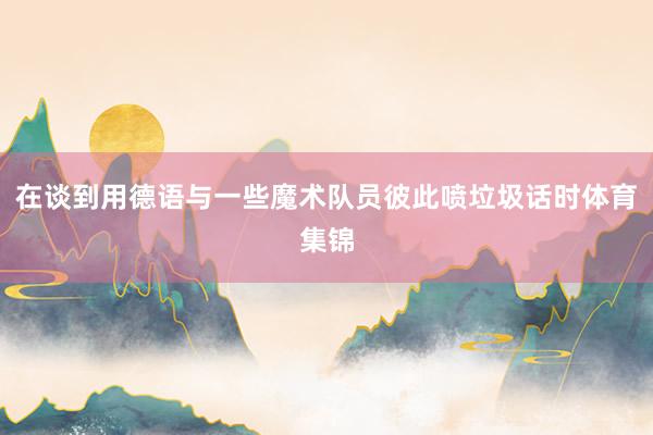 在谈到用德语与一些魔术队员彼此喷垃圾话时体育集锦