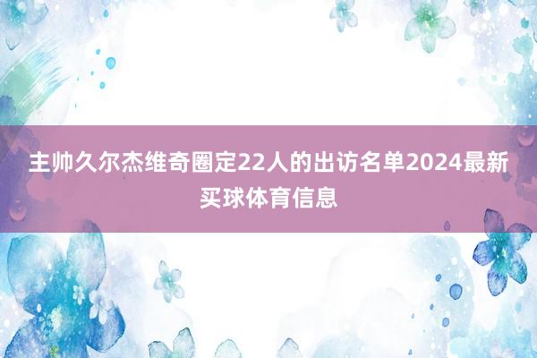 主帅久尔杰维奇圈定22人的出访名单2024最新买球体育信息