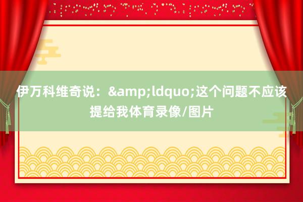 伊万科维奇说：&ldquo;这个问题不应该提给我体育录像/图片