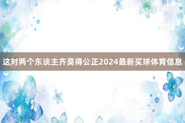 这对两个东谈主齐莫得公正2024最新买球体育信息