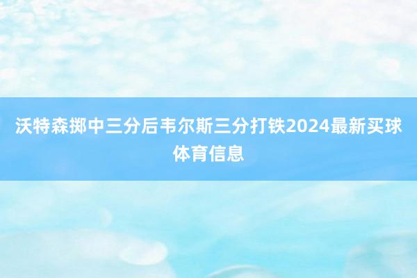 沃特森掷中三分后韦尔斯三分打铁2024最新买球体育信息
