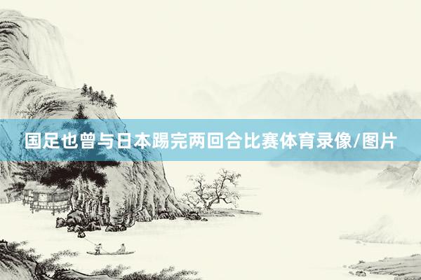 国足也曾与日本踢完两回合比赛体育录像/图片