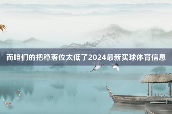 而咱们的把稳落位太低了2024最新买球体育信息