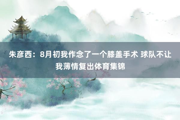 朱彦西：8月初我作念了一个膝盖手术 球队不让我薄情复出体育集锦