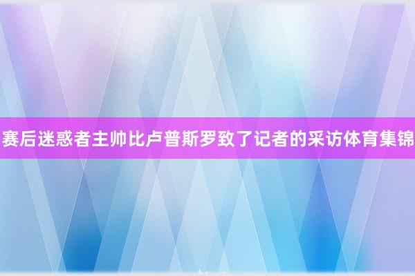 赛后迷惑者主帅比卢普斯罗致了记者的采访体育集锦