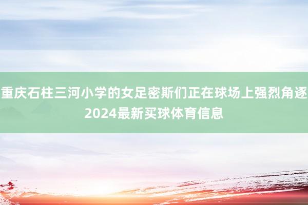 重庆石柱三河小学的女足密斯们正在球场上强烈角逐2024最新买球体育信息