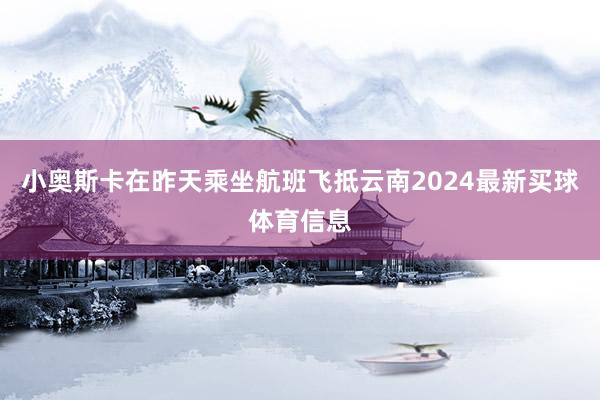 小奥斯卡在昨天乘坐航班飞抵云南2024最新买球体育信息