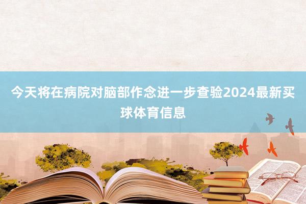 今天将在病院对脑部作念进一步查验2024最新买球体育信息