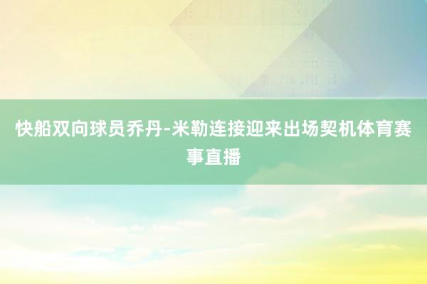 快船双向球员乔丹-米勒连接迎来出场契机体育赛事直播