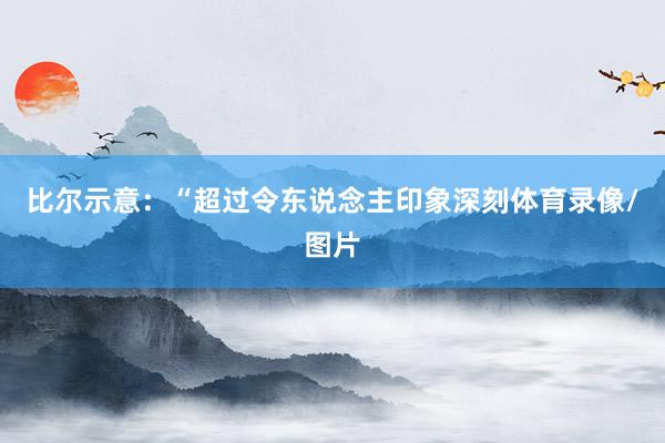 比尔示意：“超过令东说念主印象深刻体育录像/图片