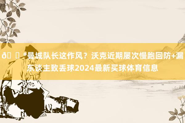 😰曼城队长这作风？沃克近期屡次慢跑回防+漏东谈主致丢球2024最新买球体育信息