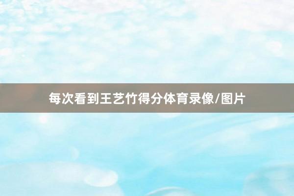 每次看到王艺竹得分体育录像/图片