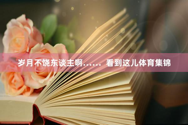 岁月不饶东谈主啊……  看到这儿体育集锦