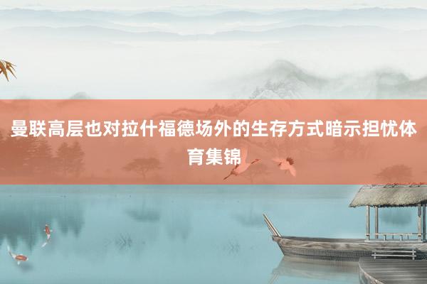 曼联高层也对拉什福德场外的生存方式暗示担忧体育集锦