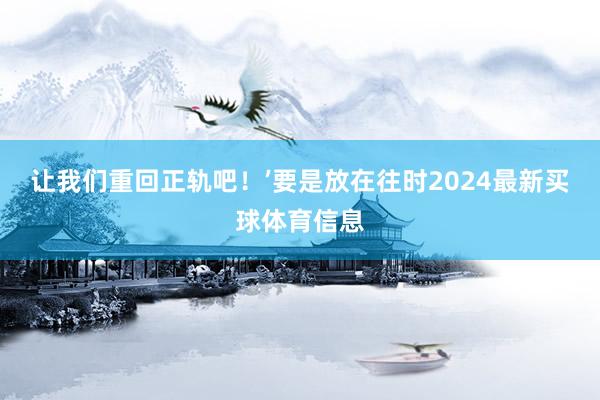 让我们重回正轨吧！’要是放在往时2024最新买球体育信息