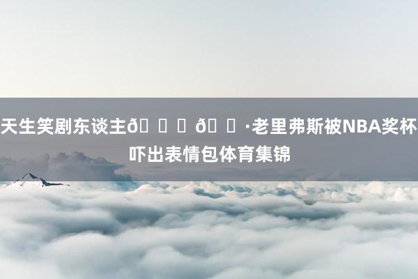 天生笑剧东谈主😂🐷老里弗斯被NBA奖杯吓出表情包体育集锦