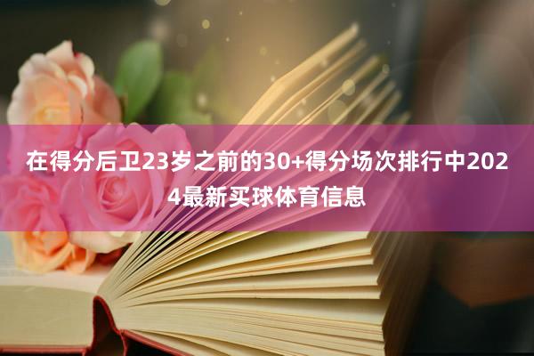 在得分后卫23岁之前的30+得分场次排行中2024最新买球体育信息