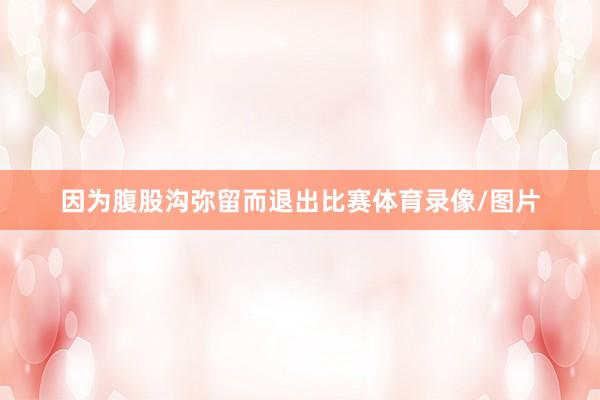 因为腹股沟弥留而退出比赛体育录像/图片