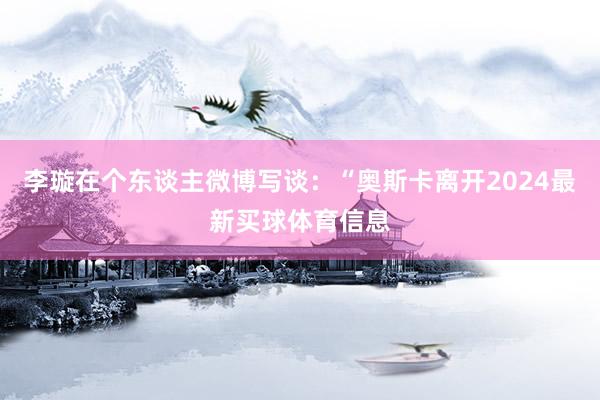 李璇在个东谈主微博写谈：“奥斯卡离开2024最新买球体育信息