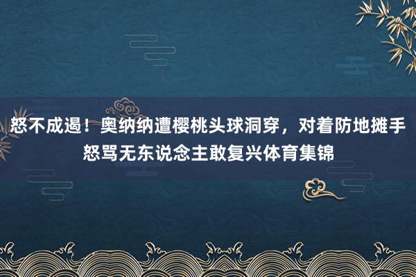 怒不成遏！奥纳纳遭樱桃头球洞穿，对着防地摊手怒骂无东说念主敢复兴体育集锦