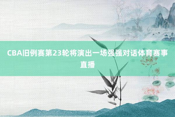 CBA旧例赛第23轮将演出一场强强对话体育赛事直播
