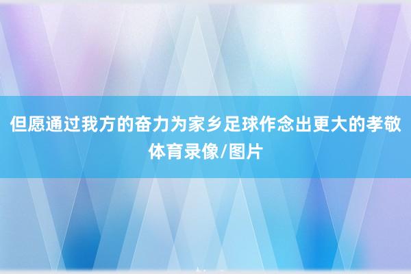但愿通过我方的奋力为家乡足球作念出更大的孝敬体育录像/图片