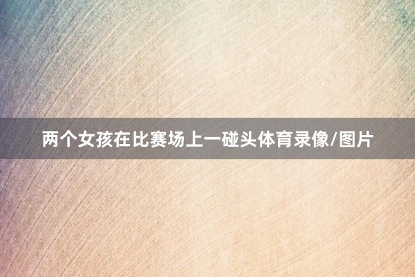 两个女孩在比赛场上一碰头体育录像/图片