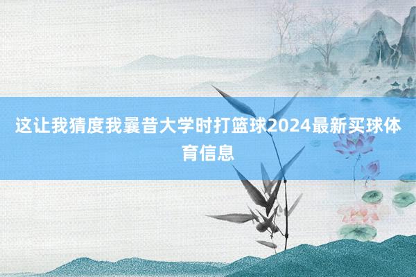 这让我猜度我曩昔大学时打篮球2024最新买球体育信息
