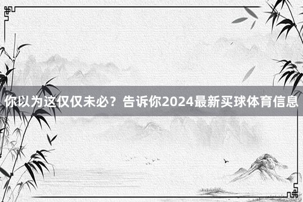 你以为这仅仅未必？告诉你2024最新买球体育信息