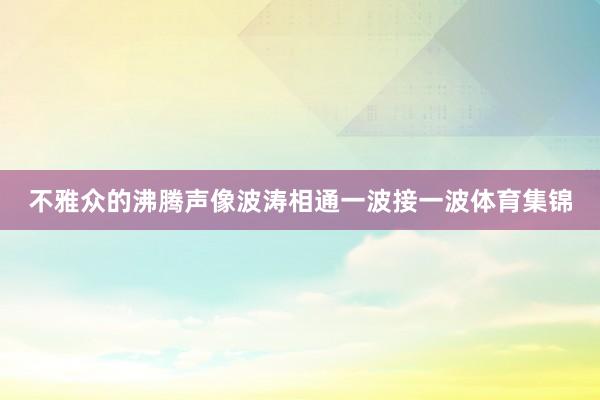 不雅众的沸腾声像波涛相通一波接一波体育集锦