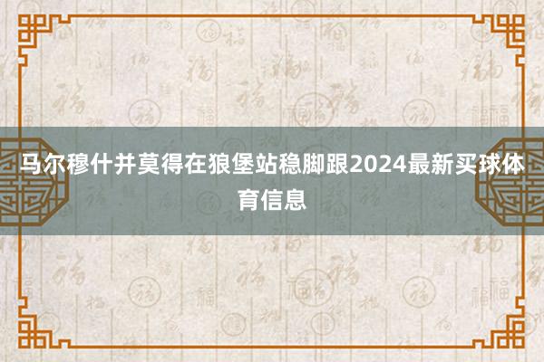 马尔穆什并莫得在狼堡站稳脚跟2024最新买球体育信息