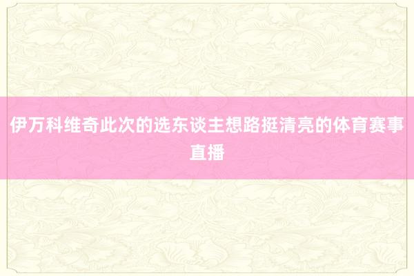 伊万科维奇此次的选东谈主想路挺清亮的体育赛事直播