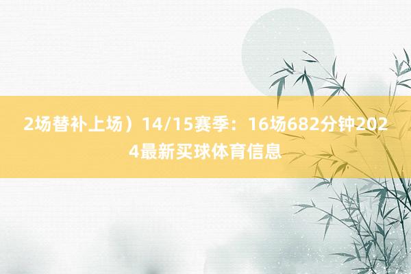 2场替补上场）14/15赛季：16场682分钟2024最新买球体育信息