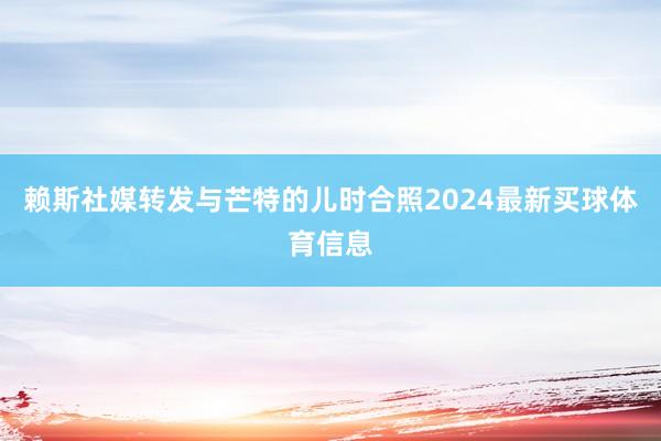 赖斯社媒转发与芒特的儿时合照2024最新买球体育信息