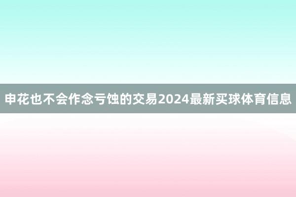 申花也不会作念亏蚀的交易2024最新买球体育信息