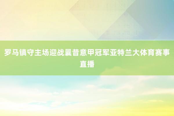 罗马镇守主场迎战曩昔意甲冠军亚特兰大体育赛事直播