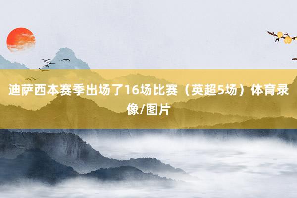 迪萨西本赛季出场了16场比赛（英超5场）体育录像/图片