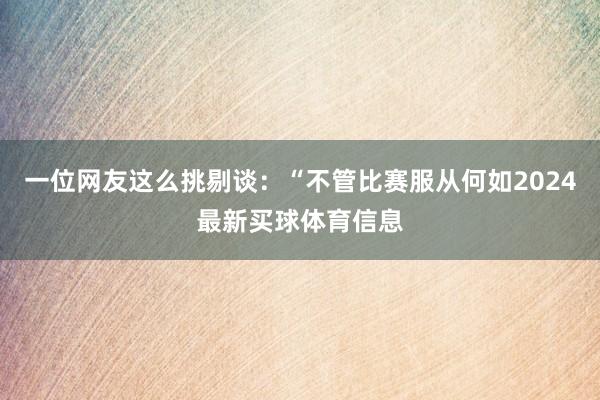 一位网友这么挑剔谈：“不管比赛服从何如2024最新买球体育信息