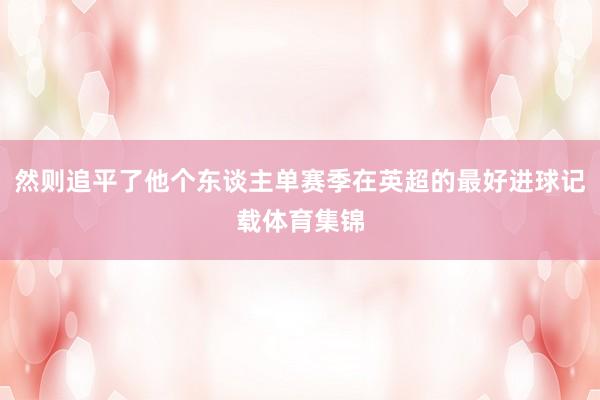 然则追平了他个东谈主单赛季在英超的最好进球记载体育集锦