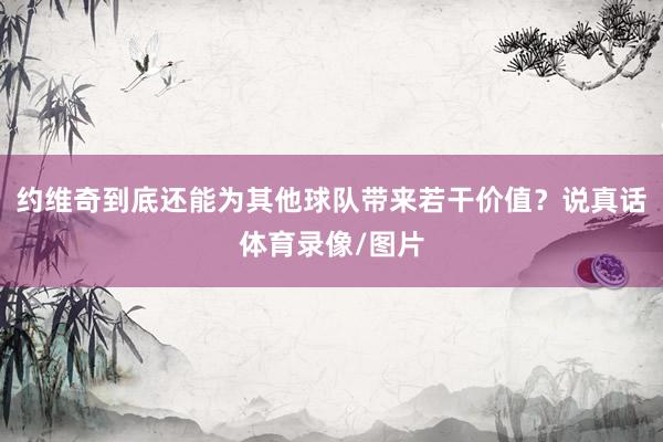 约维奇到底还能为其他球队带来若干价值？说真话体育录像/图片