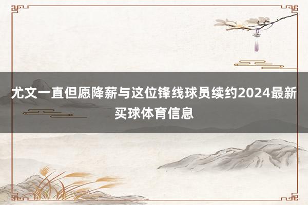 尤文一直但愿降薪与这位锋线球员续约2024最新买球体育信息