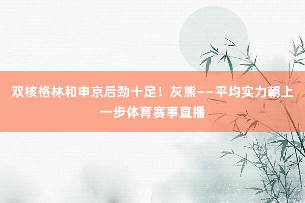 双核格林和申京后劲十足！灰熊——平均实力朝上一步体育赛事直播