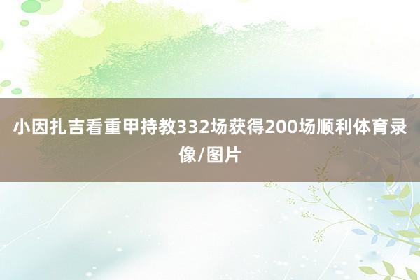 小因扎吉看重甲持教332场获得200场顺利体育录像/图片