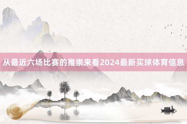 从最近六场比赛的推崇来看2024最新买球体育信息