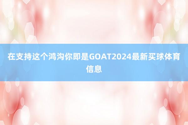在支持这个鸿沟你即是GOAT2024最新买球体育信息