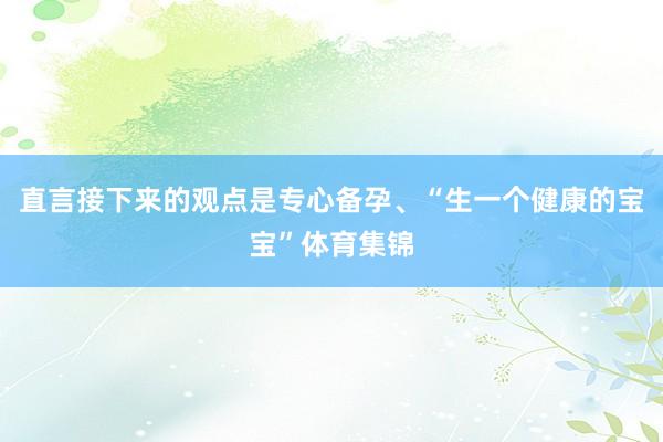 直言接下来的观点是专心备孕、“生一个健康的宝宝”体育集锦