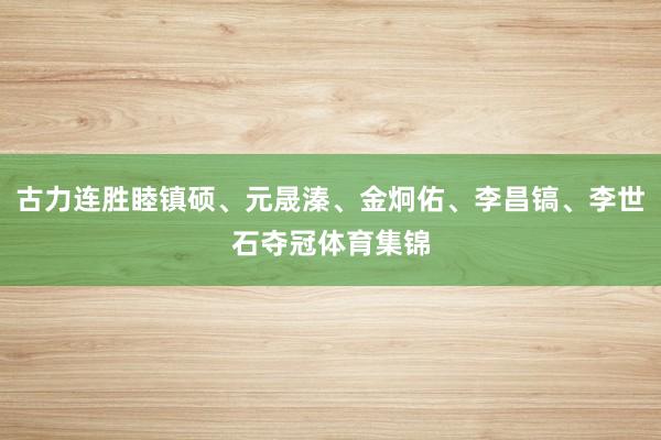 古力连胜睦镇硕、元晟溱、金炯佑、李昌镐、李世石夺冠体育集锦